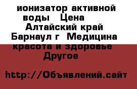 ионизатор активной воды › Цена ­ 20 - Алтайский край, Барнаул г. Медицина, красота и здоровье » Другое   